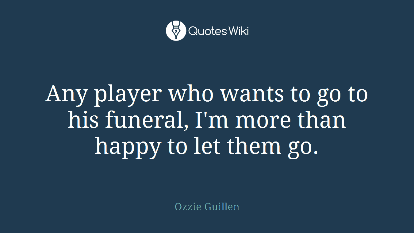 Any player who wants to go to his funeral, I'm more than happy to let them go.