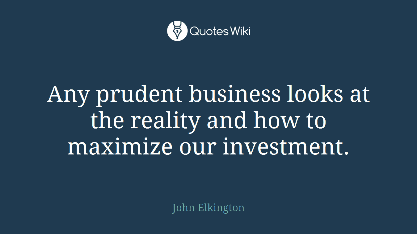 Any prudent business looks at the reality and how to maximize our investment.