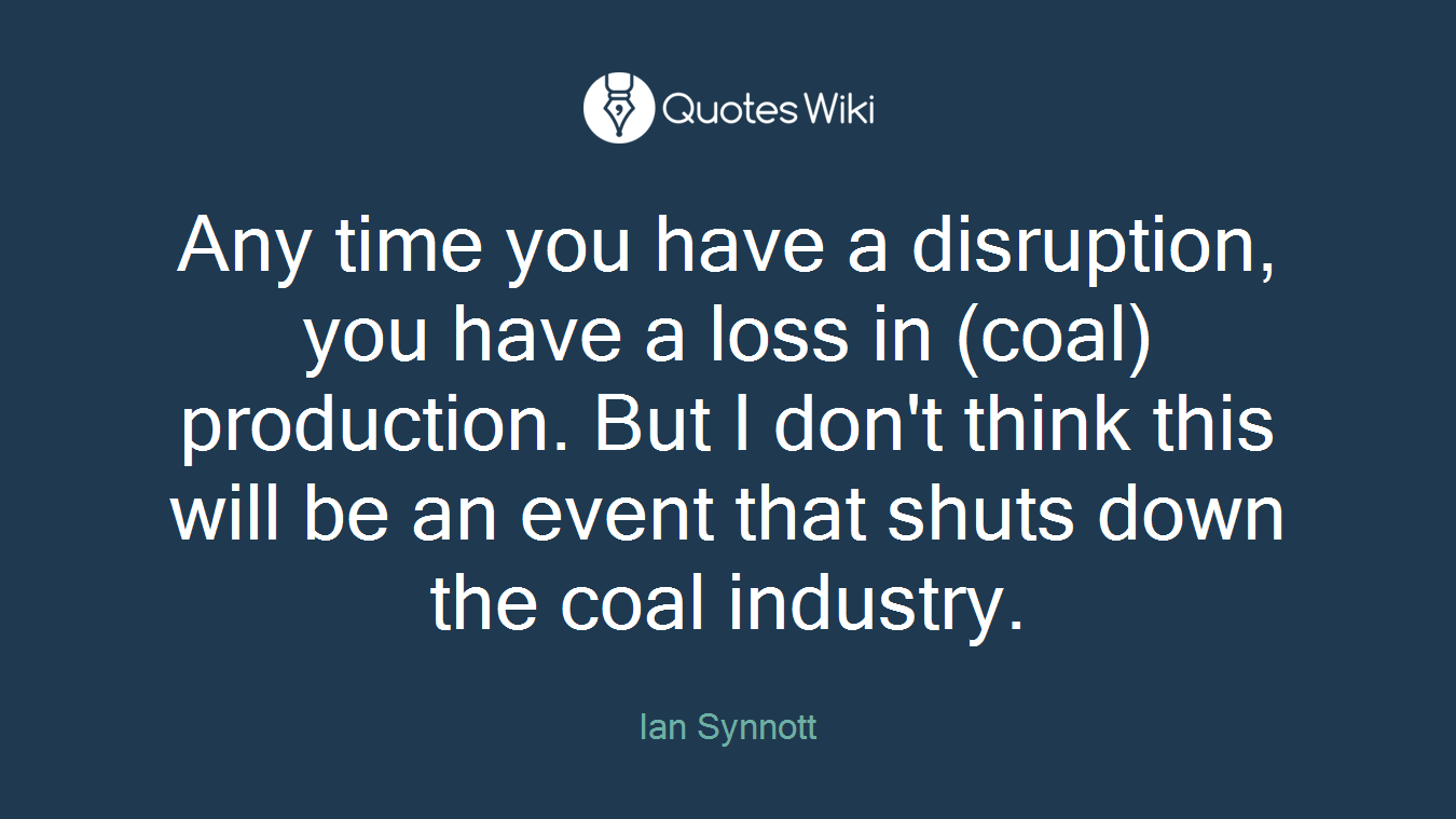 Any time you have a disruption, you have a loss in (coal) production. But I don't think this will be an event that shuts down the coal industry.