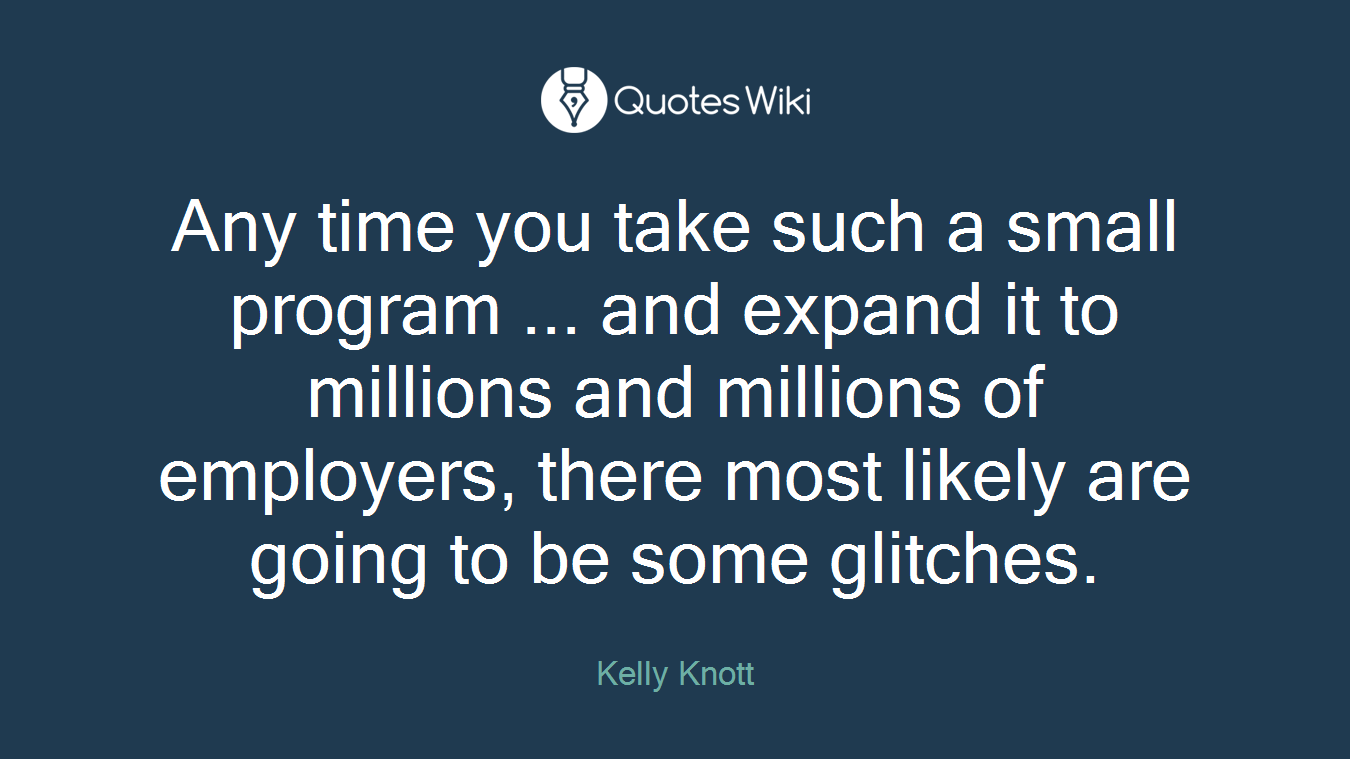 Any time you take such a small program ... and expand it to millions and millions of employers, there most likely are going to be some glitches.