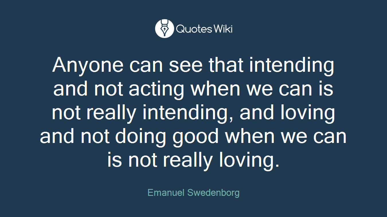 Anyone can see that intending and not acting when we can is not really intending, and loving and not doing good when we can is not really loving.