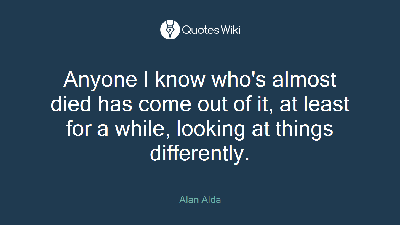 Anyone I know who's almost died has come out of it, at least for a while, looking at things differently.