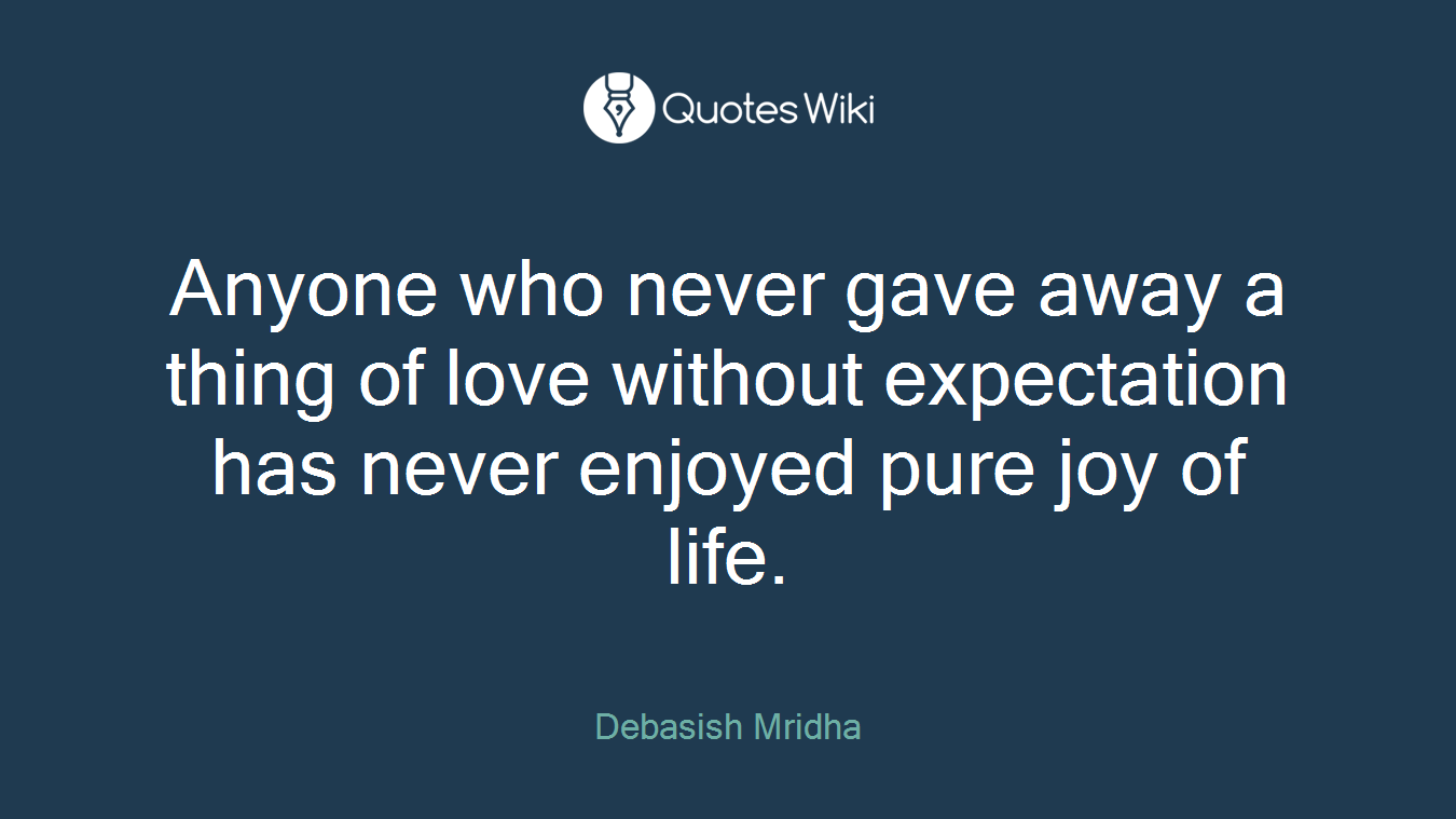 Anyone who never gave away a thing of love without expectation has never enjoyed pure joy of life.
