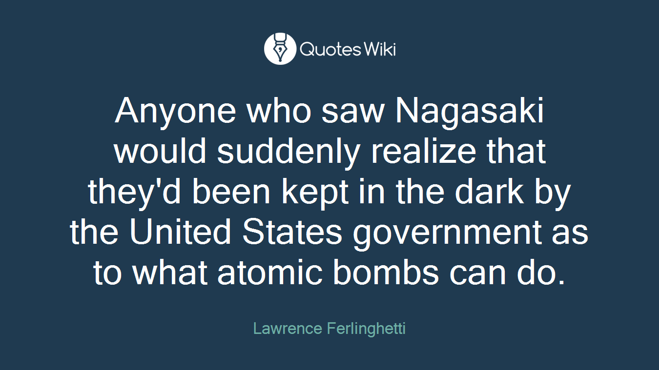 Anyone who saw Nagasaki would suddenly realize that they'd been kept in the dark by the United States government as to what atomic bombs can do.
