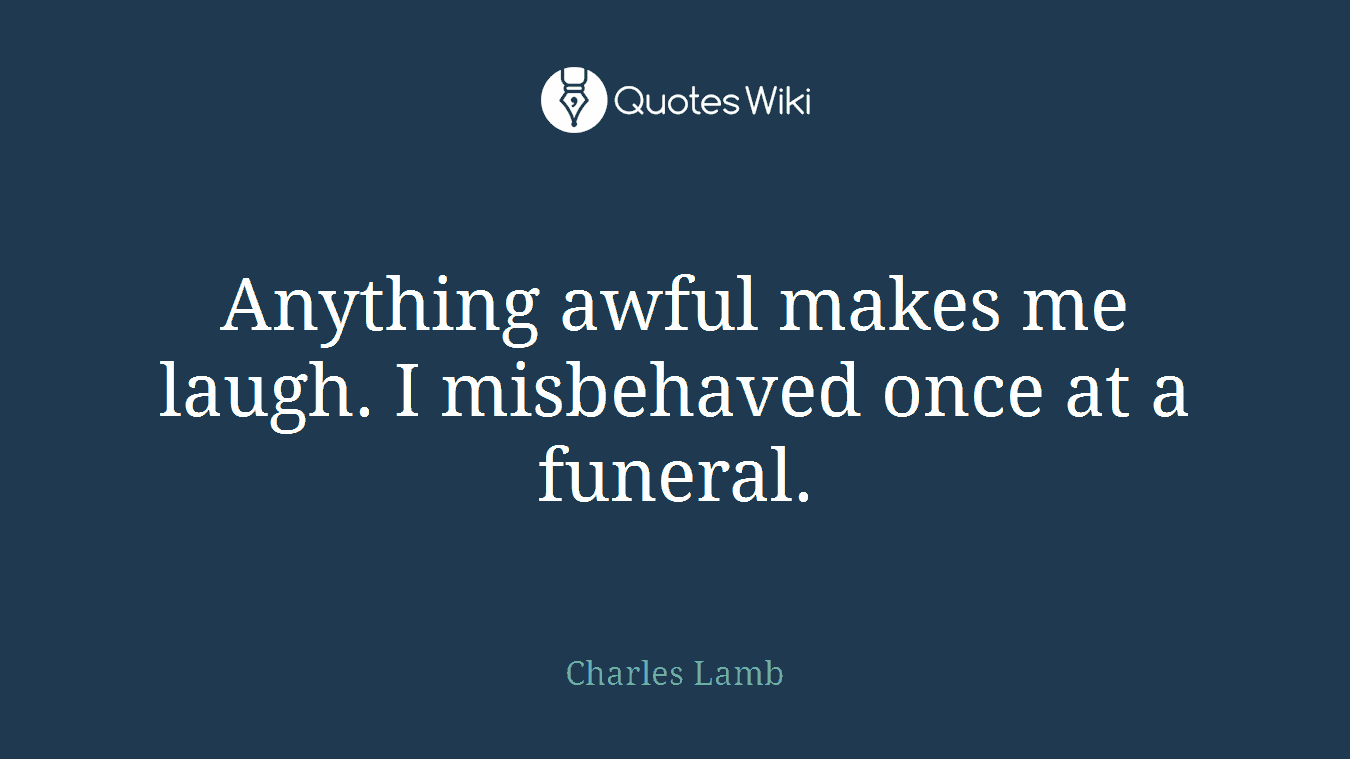 Anything awful makes me laugh. I misbehaved once at a funeral.