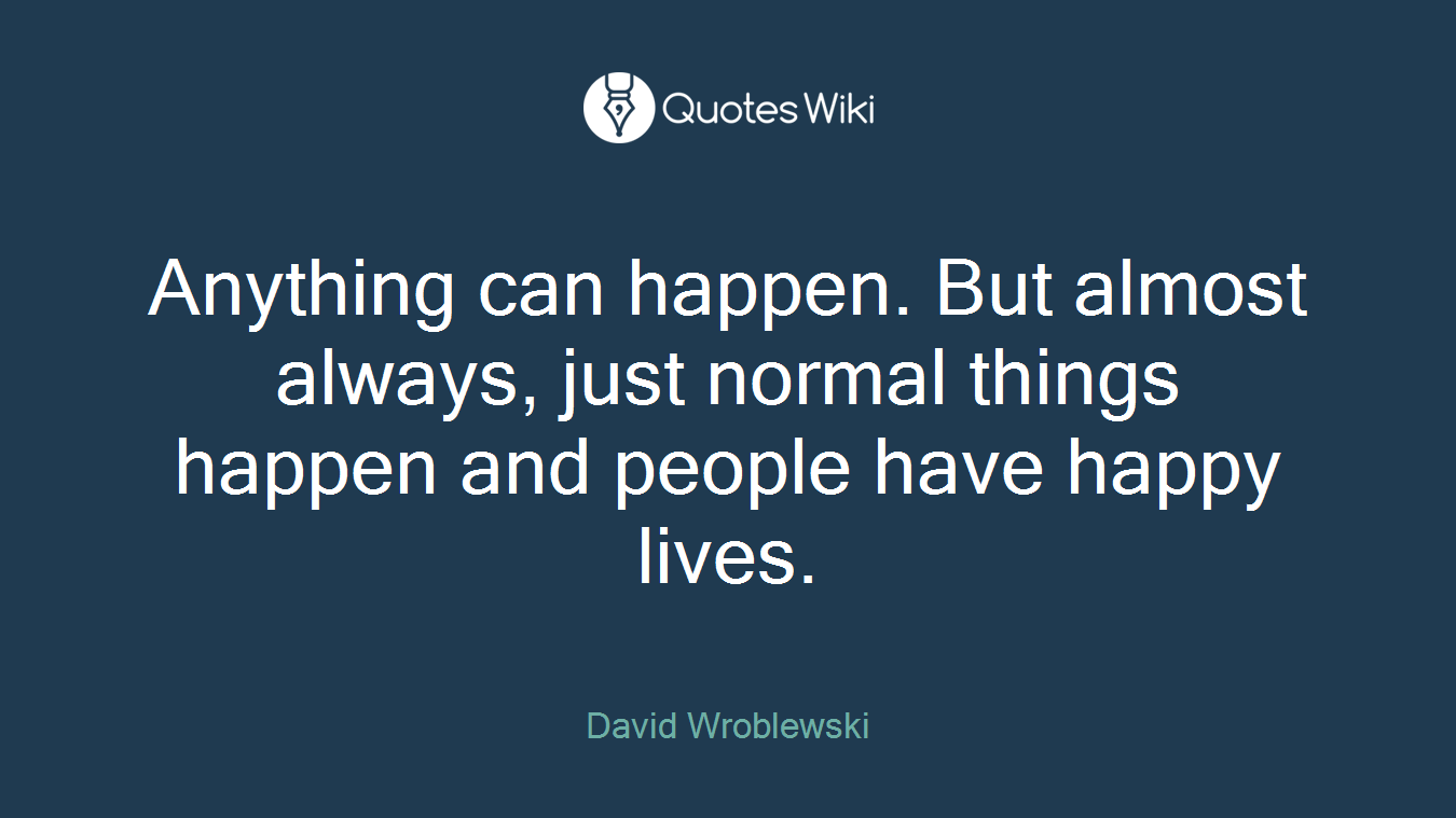 Anything can happen. But almost always, just normal things happen and people have happy lives.