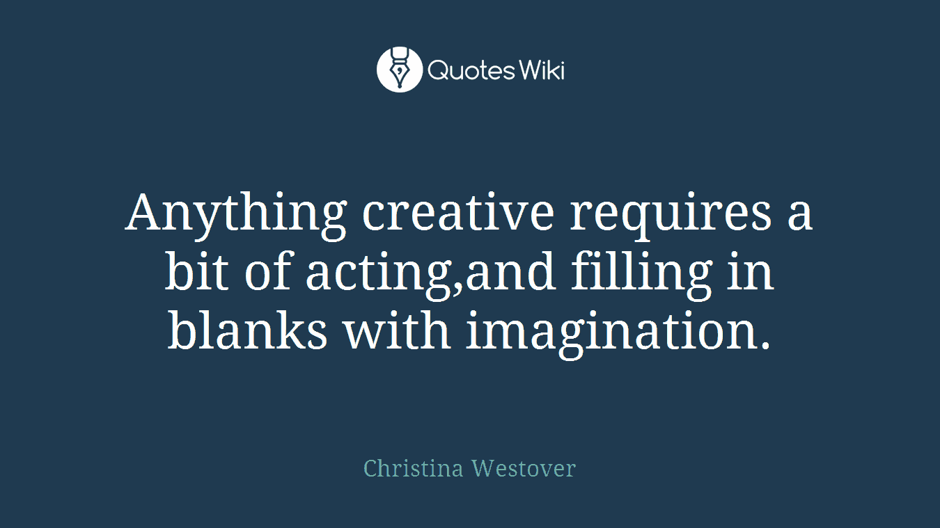 Anything creative requires a bit of acting,and filling in blanks with imagination.