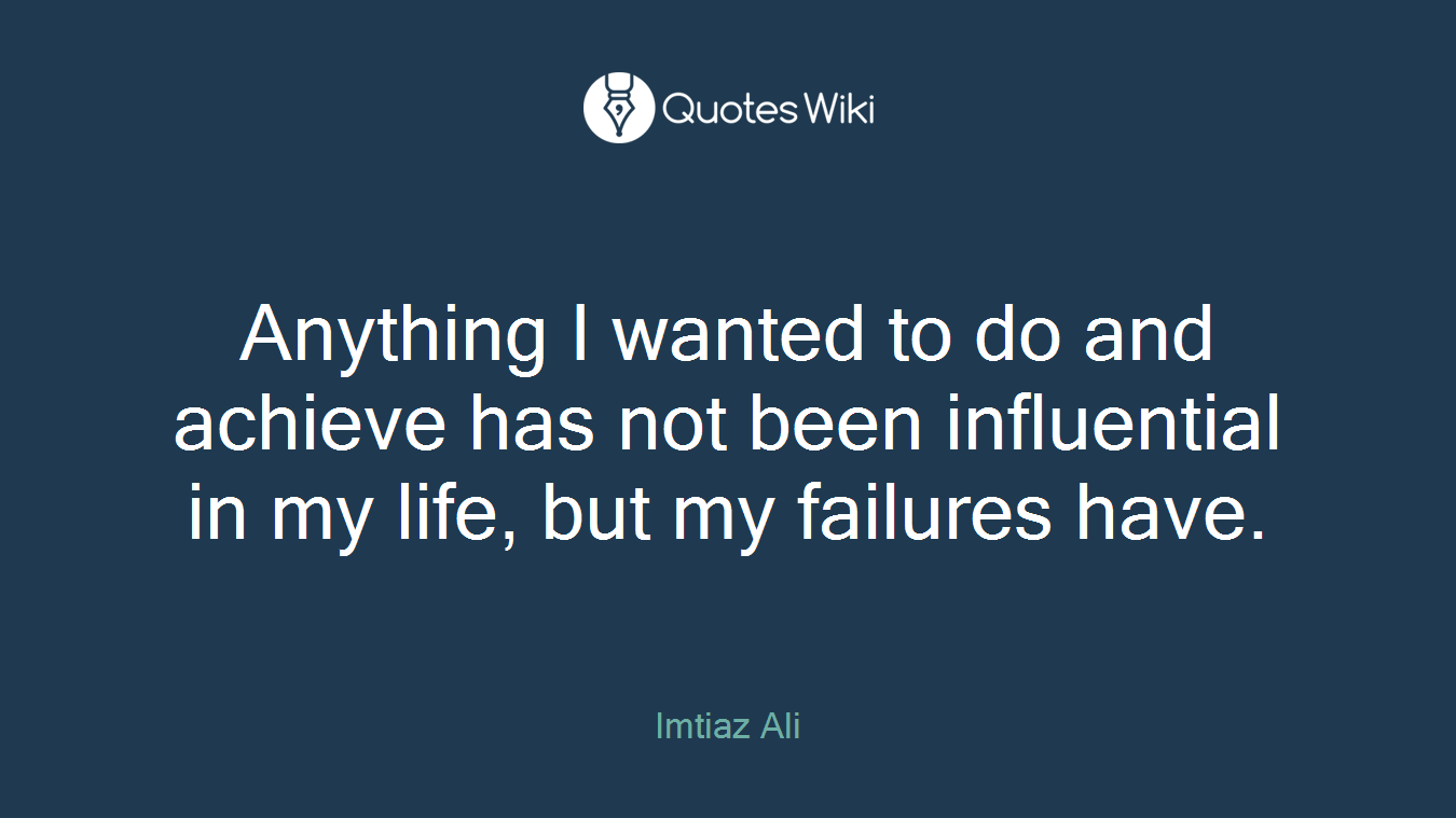 Anything I wanted to do and achieve has not been influential in my life, but my failures have.