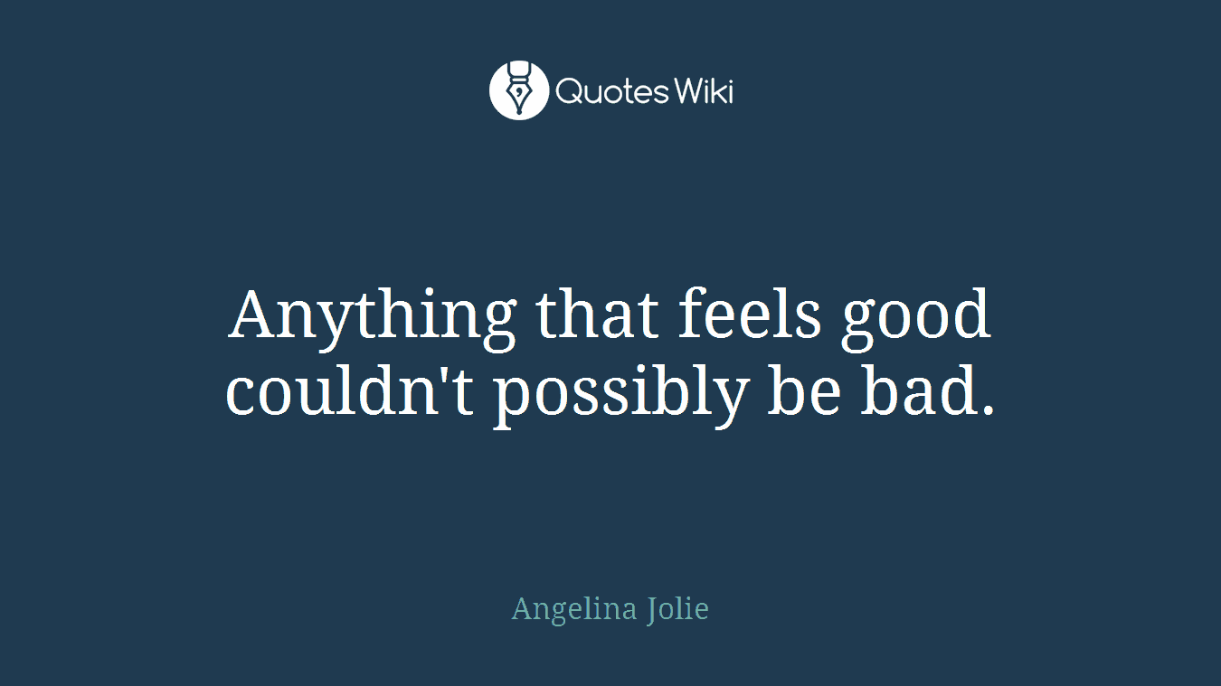 Anything that feels good couldn't possibly be bad.