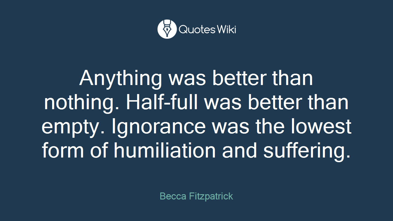 Anything was better than nothing. Half-full was better than empty. Ignorance was the lowest form of humiliation and suffering.