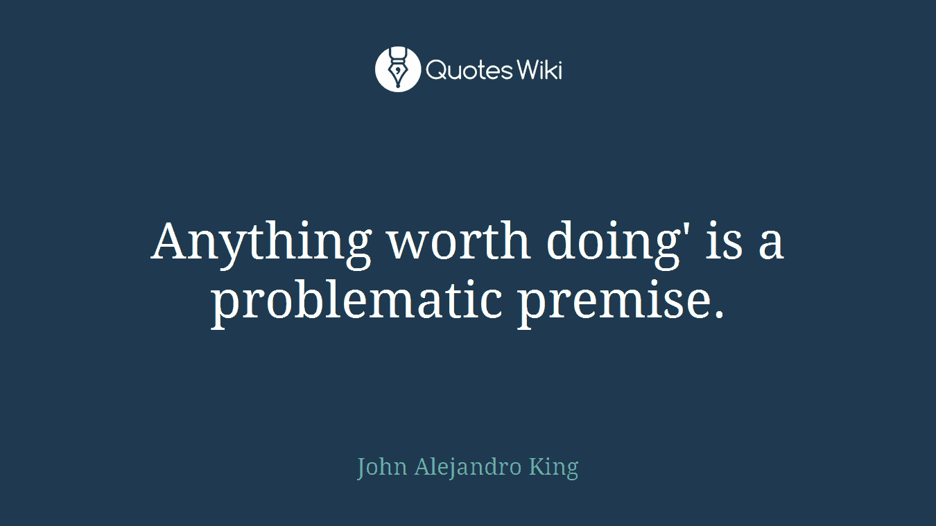 Anything worth doing' is a problematic premise.