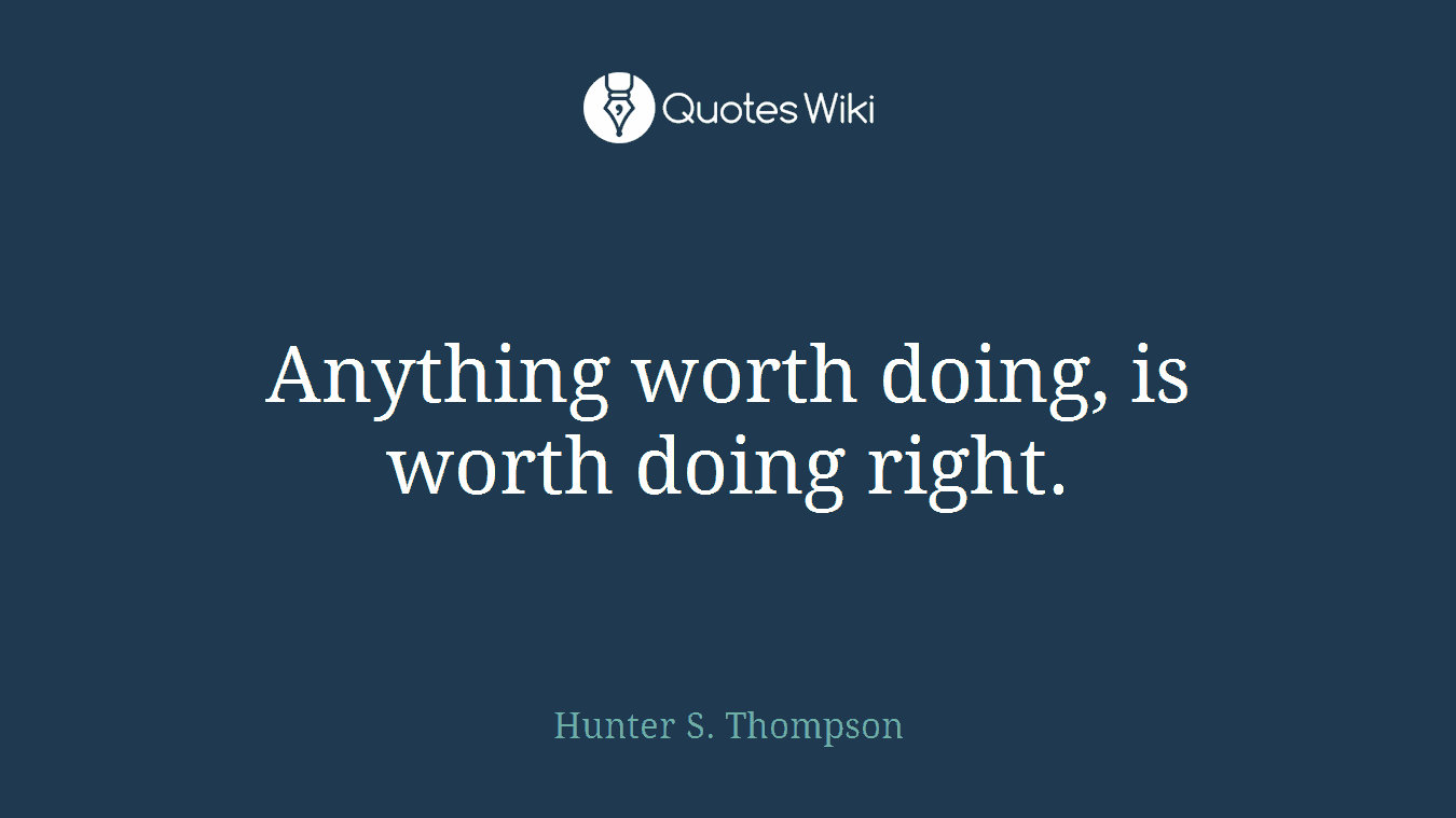 Anything worth doing, is worth doing right.
