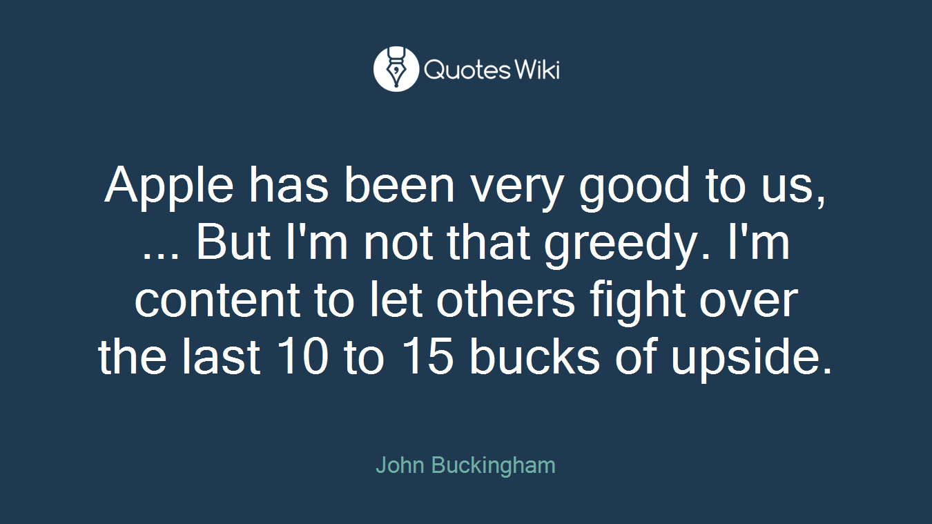 Apple has been very good to us, ... But I'm not that greedy. I'm content to let others fight over the last 10 to 15 bucks of upside.