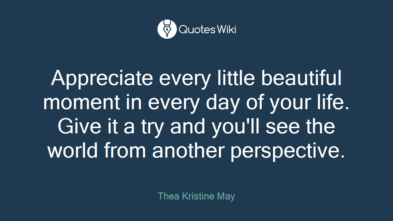 Appreciate every little beautiful moment in every day of your life. Give it a try and you'll see the world from another perspective.