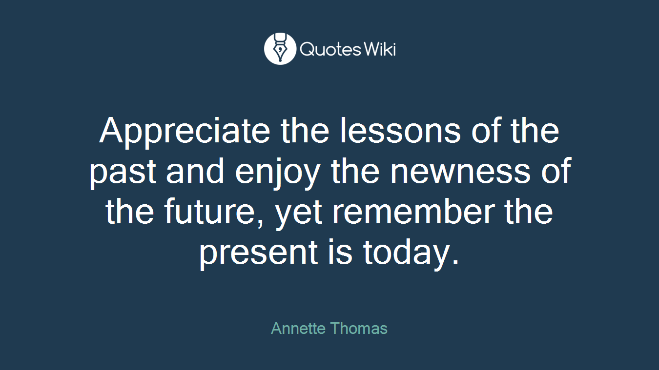 Appreciate the lessons of the past and enjoy the newness of the future, yet remember the present is today.