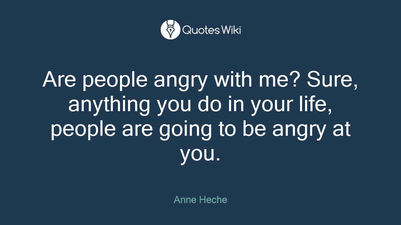 Are people angry with me? Sure, anything you do in your life, people are going to be angry at you.
