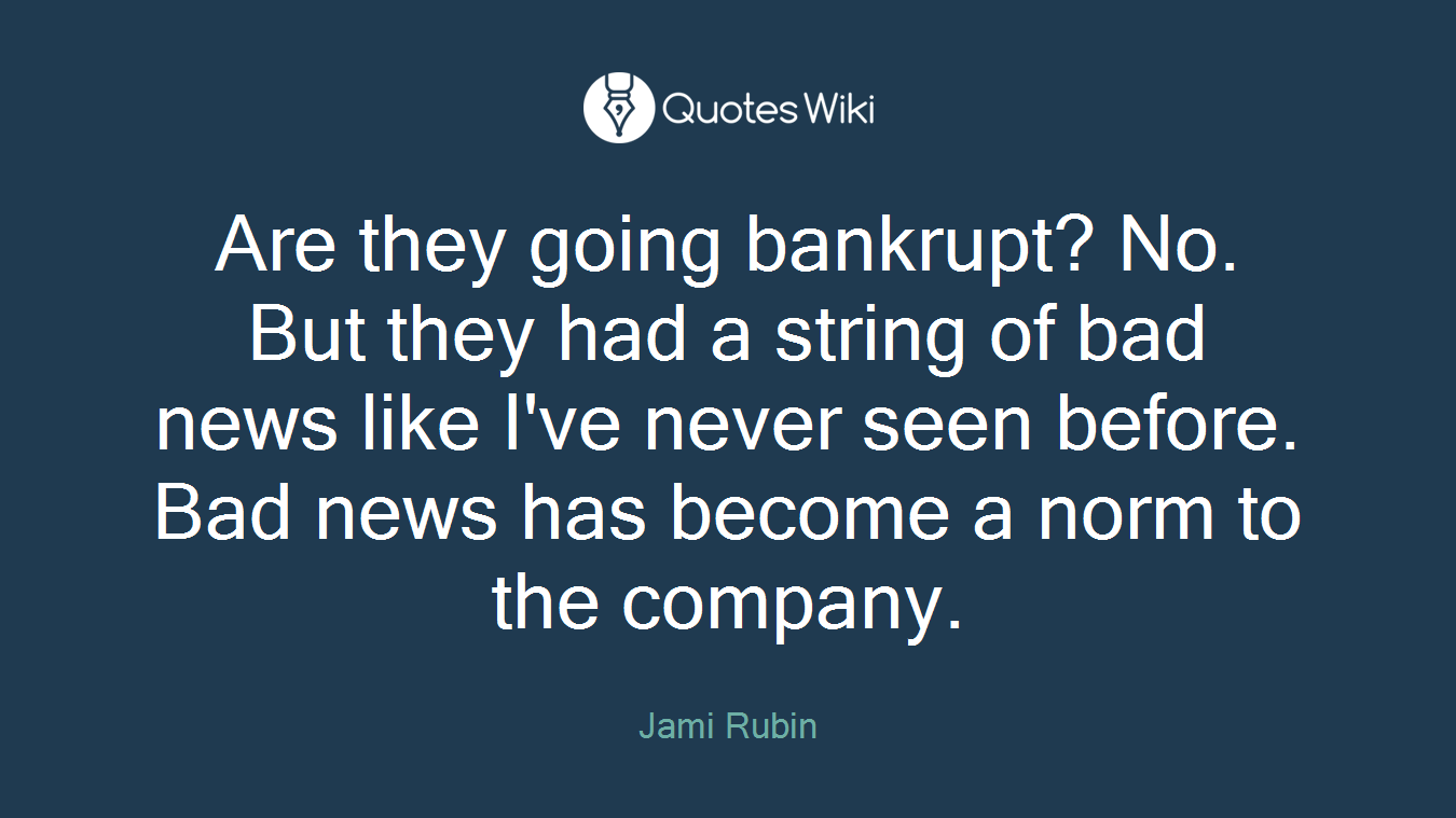 Are they going bankrupt? No. But they had a string of bad news like I've never seen before. Bad news has become a norm to the company.