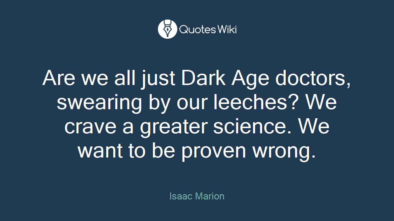 Are we all just Dark Age doctors, swearing by our leeches? We crave a greater science. We want to be proven wrong.