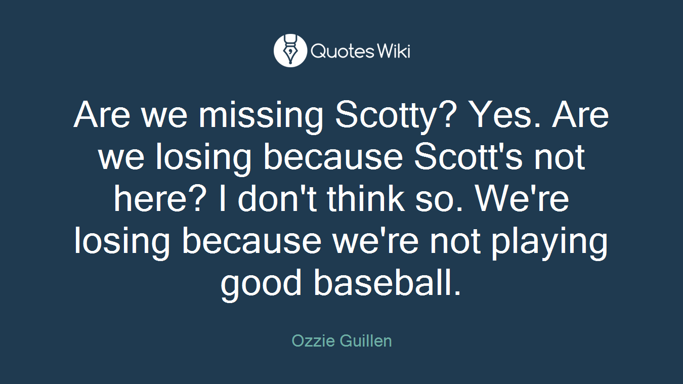 Are we missing Scotty? Yes. Are we losing because Scott's not here? I don't think so. We're losing because we're not playing good baseball.