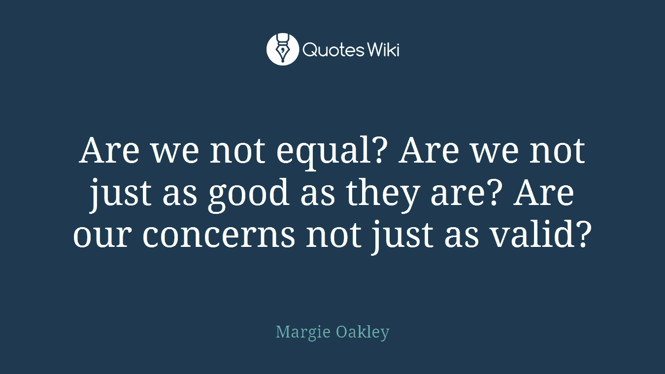 Are we not equal? Are we not just as good as they are? Are our concerns not just as valid?