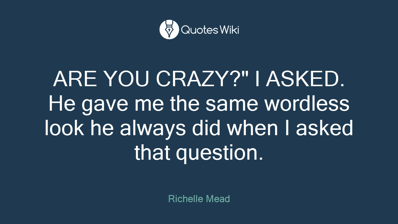 ARE YOU CRAZY?" I ASKED. He gave me the same wordless look he always did when I asked that question.