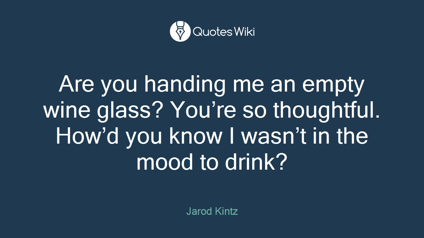 Are you handing me an empty wine glass? You’re so thoughtful. How’d you know I wasn’t in the mood to drink?