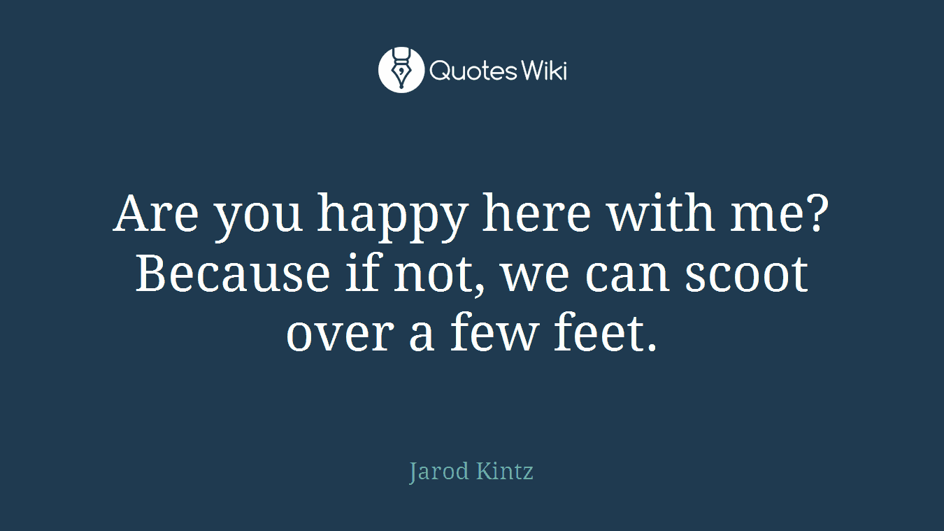 Are you happy here with me? Because if not, we can scoot over a few feet.