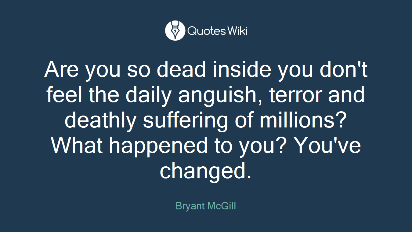Are you so dead inside you don't feel the daily anguish, terror and deathly suffering of millions? What happened to you? You've changed.