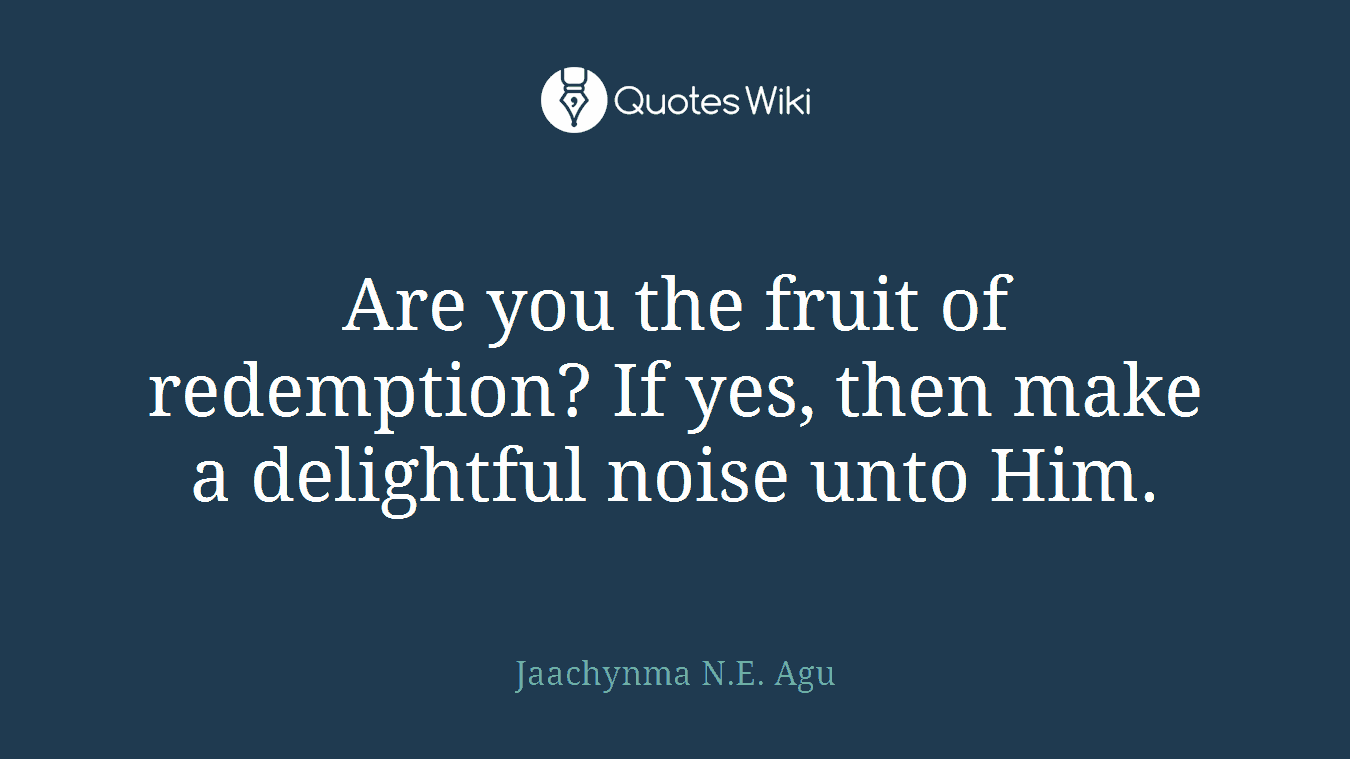 Are you the fruit of redemption? If yes, then make a delightful noise unto Him.