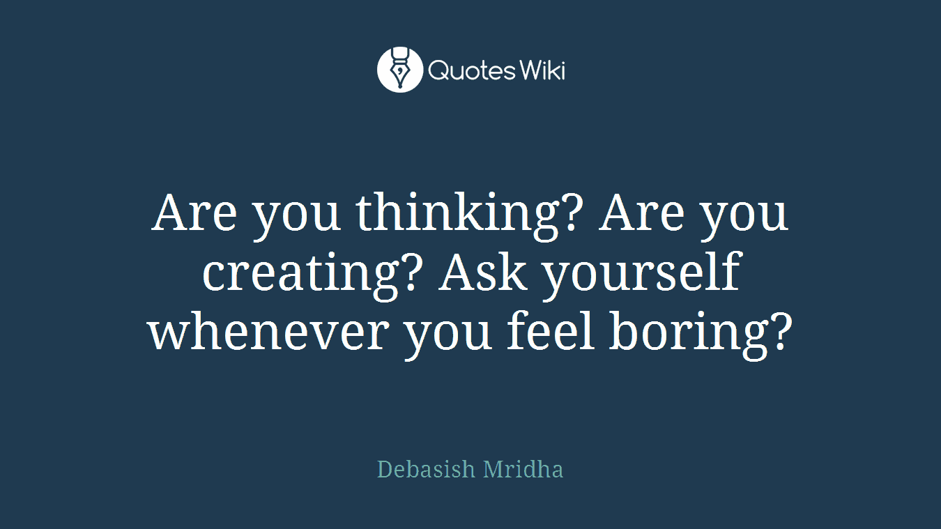Are you thinking? Are you creating? Ask yourself whenever you feel boring?