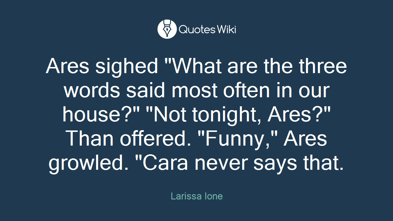Ares sighed "What are the three words said most often in our house?" "Not tonight, Ares?" Than offered. "Funny," Ares growled. "Cara never says that.