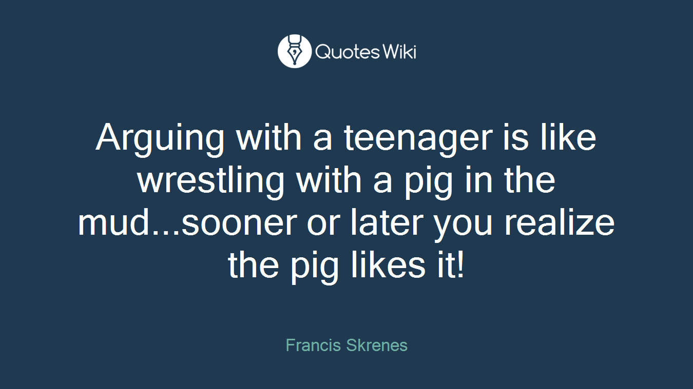 Arguing with a teenager is like wrestling with a pig in the mud...sooner or later you realize the pig likes it!