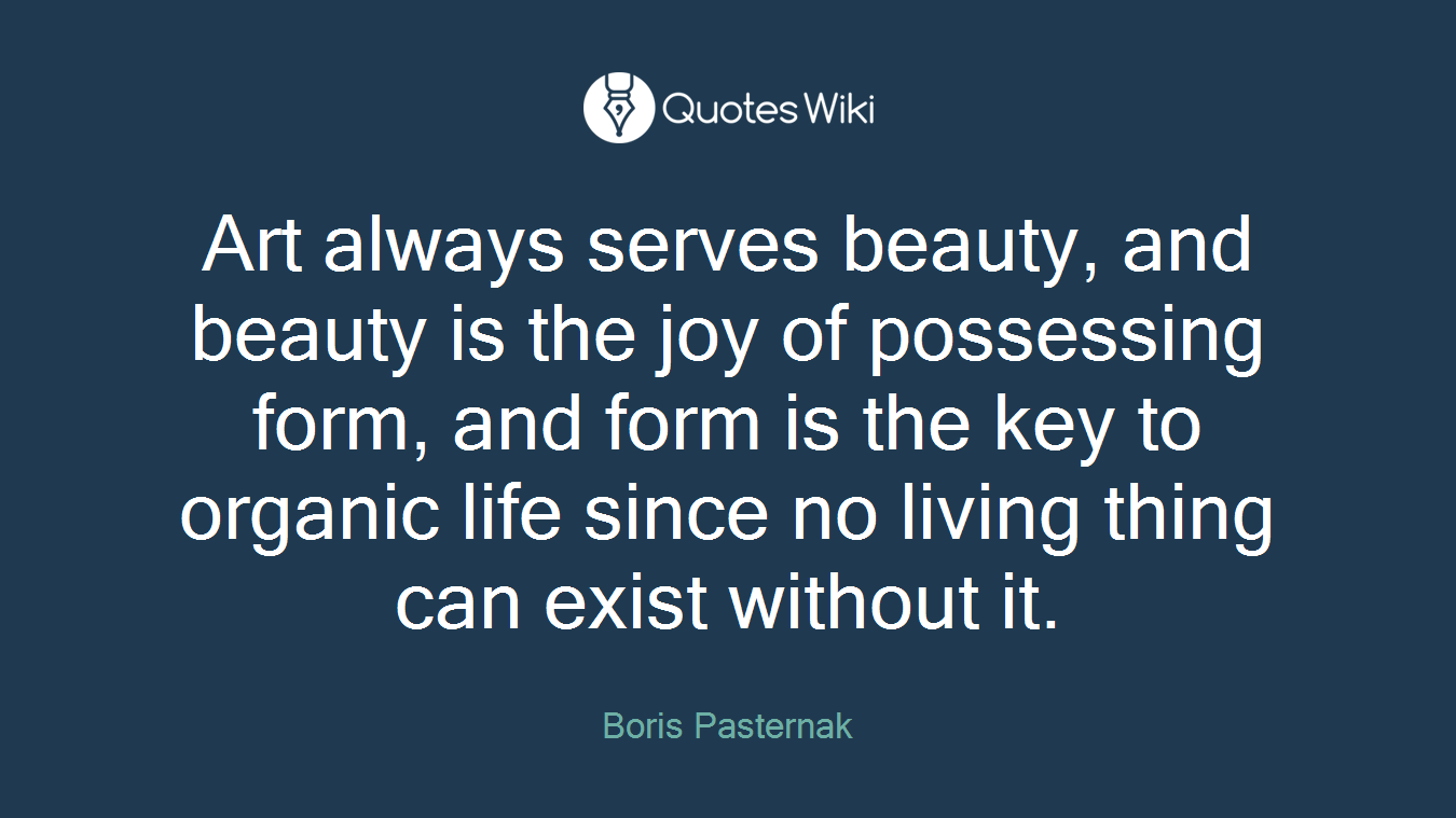 Art always serves beauty, and beauty is the joy of possessing form, and form is the key to organic life since no living thing can exist without it.