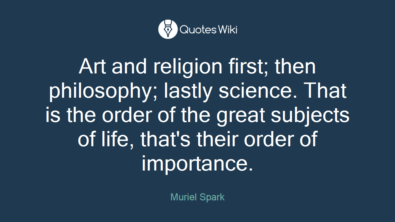 Art and religion first; then philosophy; lastly science. That is the order of the great subjects of life, that's their order of importance.