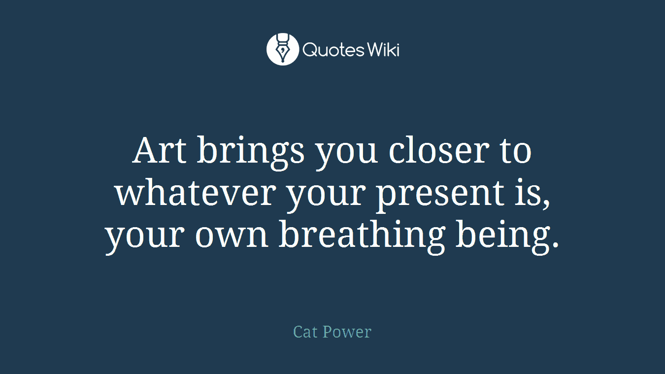 Art brings you closer to whatever your present is, your own breathing being.