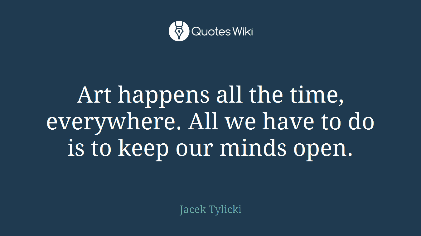 Art happens all the time, everywhere. All we have to do is to keep our minds open.
