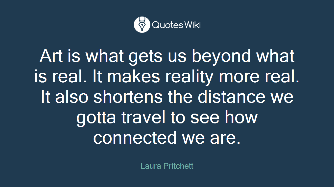 Art is what gets us beyond what is real. It makes reality more real. It also shortens the distance we gotta travel to see how connected we are.