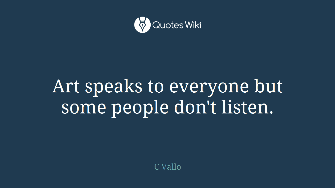 Art speaks to everyone but some people don't listen.
