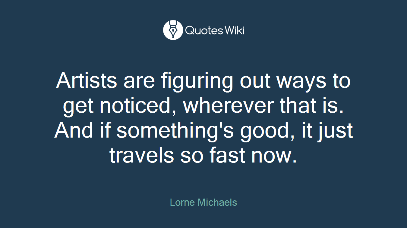 Artists are figuring out ways to get noticed, wherever that is. And if something's good, it just travels so fast now.