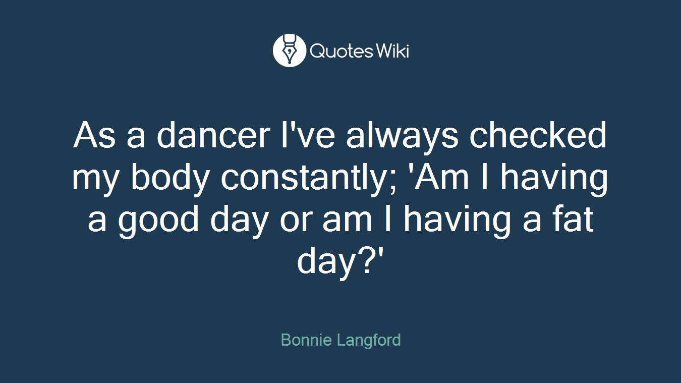 As a dancer I've always checked my body constantly; 'Am I having a good day or am I having a fat day?'