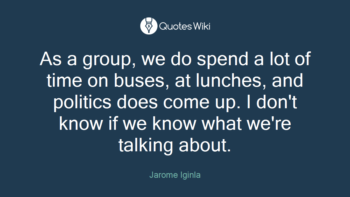 As a group, we do spend a lot of time on buses, at lunches, and politics does come up. I don't know if we know what we're talking about.