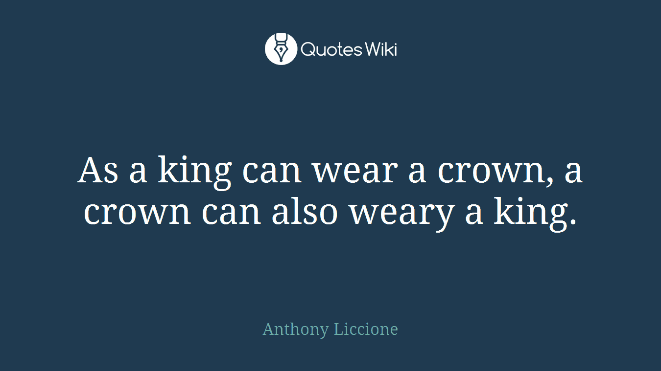 As a king can wear a crown, a crown can also weary a king.