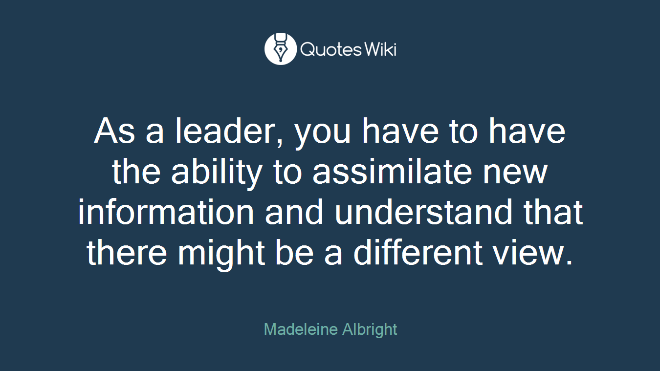 As a leader, you have to have the ability to assimilate new information and understand that there might be a different view.