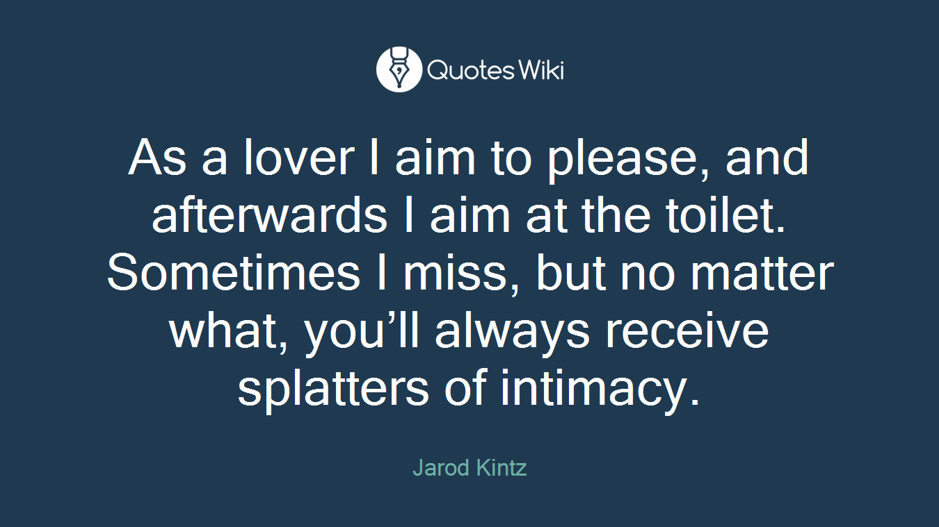 As a lover I aim to please, and afterwards I aim at the toilet. Sometimes I miss, but no matter what, you’ll always receive splatters of intimacy.