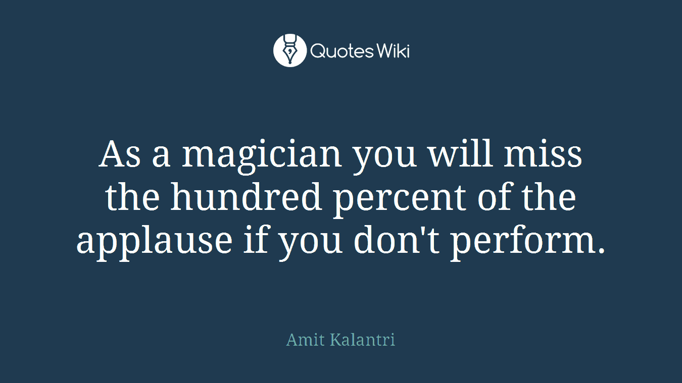 As a magician you will miss the hundred percent of the applause if you don't perform.