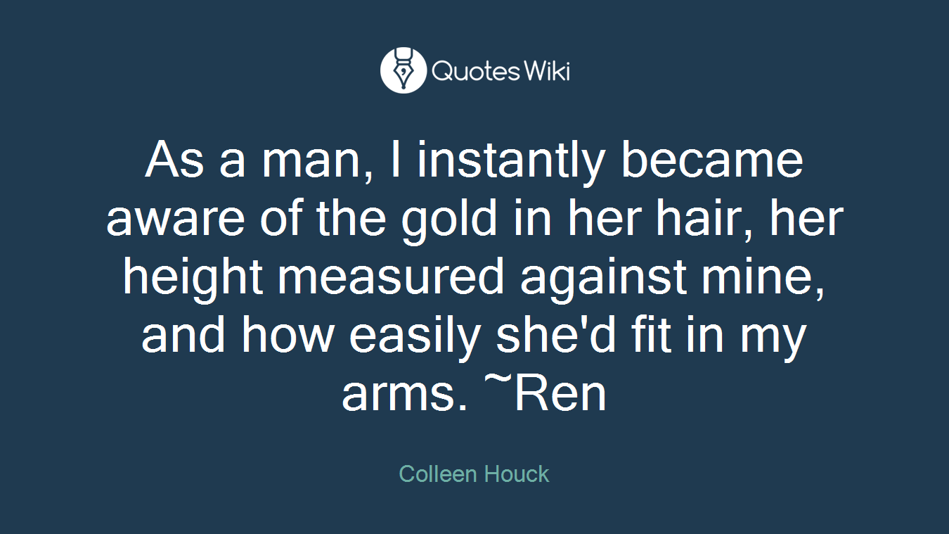 As a man, I instantly became aware of the gold in her hair, her height measured against mine, and how easily she'd fit in my arms. ~Ren