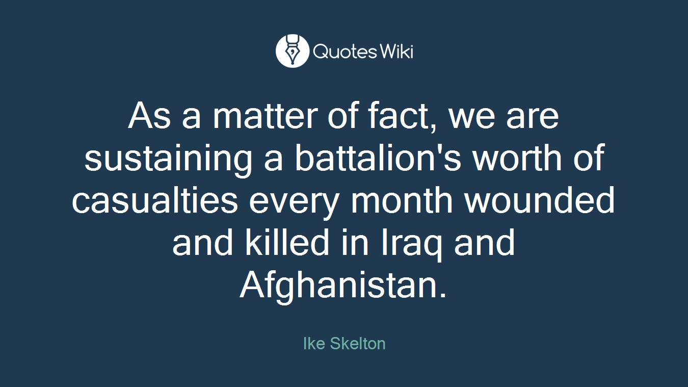 As a matter of fact, we are sustaining a battalion's worth of casualties every month wounded and killed in Iraq and Afghanistan.