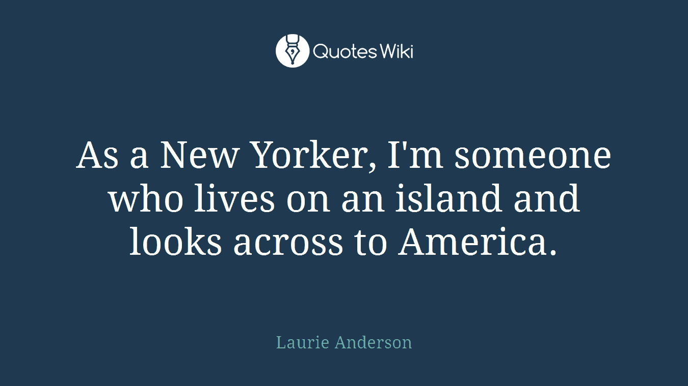 As a New Yorker, I'm someone who lives on an island and looks across to America.