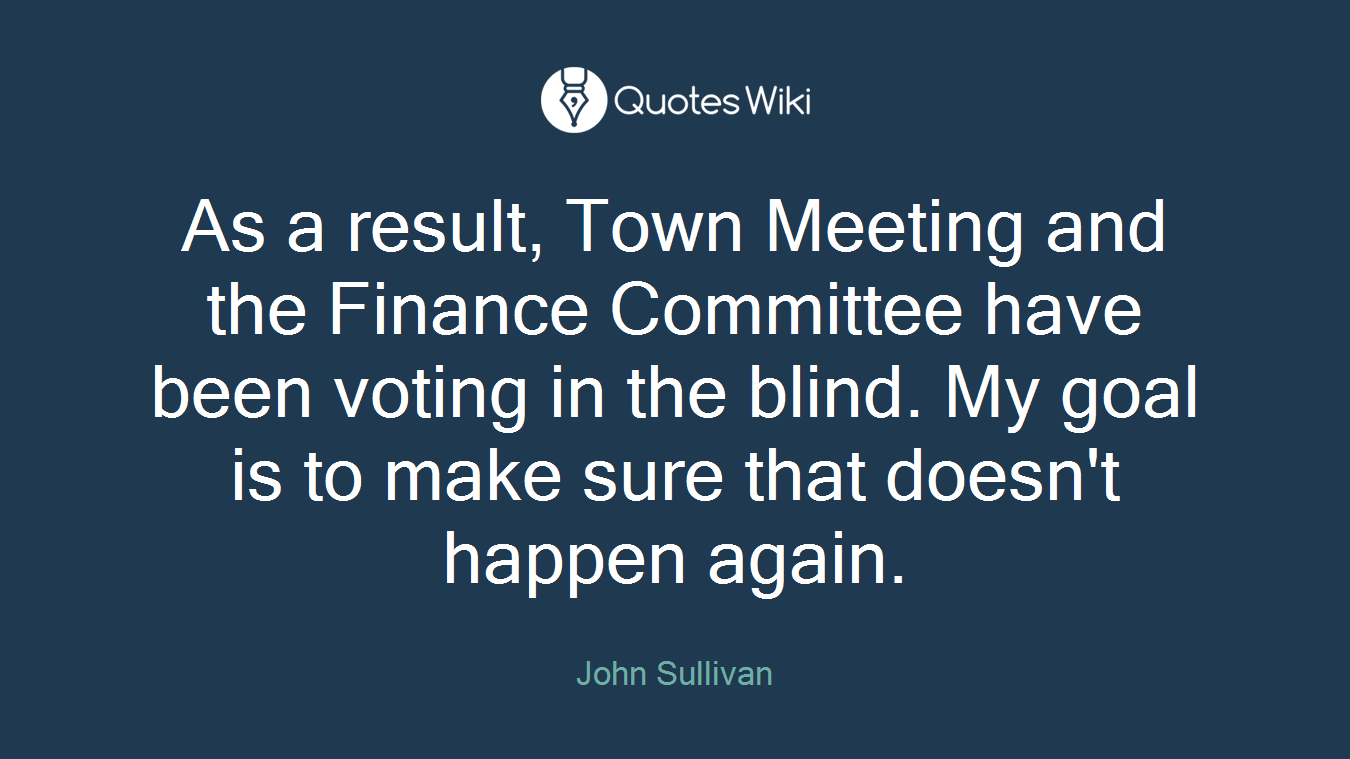 As a result, Town Meeting and the Finance Committee have been voting in the blind. My goal is to make sure that doesn't happen again.