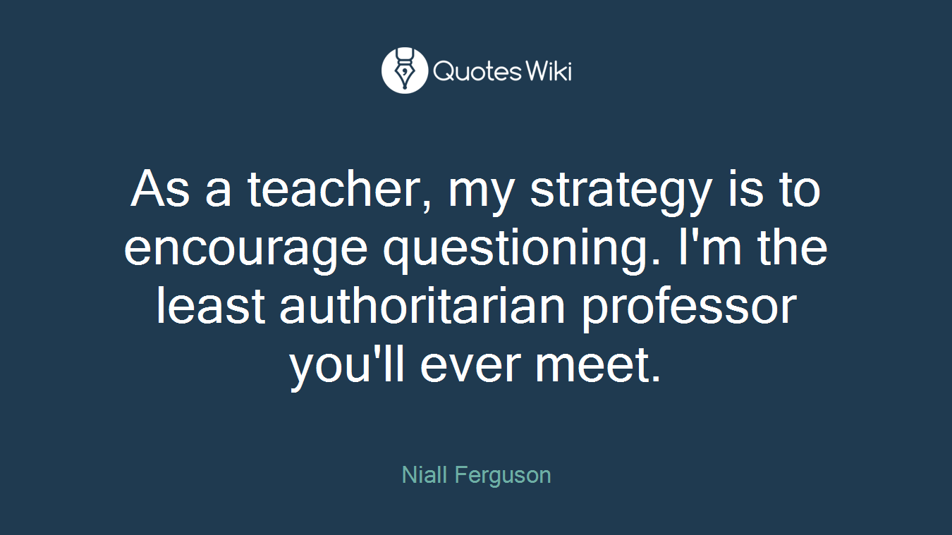As a teacher, my strategy is to encourage questioning. I'm the least authoritarian professor you'll ever meet.
